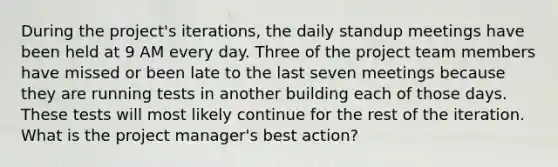 During the project's iterations, the daily standup meetings have been held at 9 AM every day. Three of the project team members have missed or been late to the last seven meetings because they are running tests in another building each of those days. These tests will most likely continue for the rest of the iteration. What is the project manager's best action?