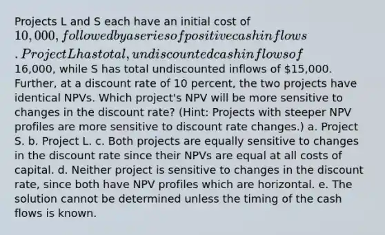 Projects L and S each have an initial cost of 10,000, followed by a series of positive cash inflows. Project L has total, undiscounted cash inflows of16,000, while S has total undiscounted inflows of 15,000. Further, at a discount rate of 10 percent, the two projects have identical NPVs. Which project's NPV will be more sensitive to changes in the discount rate? (Hint: Projects with steeper NPV profiles are more sensitive to discount rate changes.) a. Project S. b. Project L. c. Both projects are equally sensitive to changes in the discount rate since their NPVs are equal at all costs of capital. d. Neither project is sensitive to changes in the discount rate, since both have NPV profiles which are horizontal. e. The solution cannot be determined unless the timing of the cash flows is known.