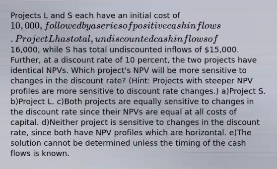 Projects L and S each have an initial cost of 10,000, followed by a series of positive cash inflows. Project L has total, undiscounted cash inflows of16,000, while S has total undiscounted inflows of 15,000. Further, at a discount rate of 10 percent, the two projects have identical NPVs. Which project's NPV will be more sensitive to changes in the discount rate? (Hint: Projects with steeper NPV profiles are more sensitive to discount rate changes.) a)Project S. b)Project L. c)Both projects are equally sensitive to changes in the discount rate since their NPVs are equal at all costs of capital. d)Neither project is sensitive to changes in the discount rate, since both have NPV profiles which are horizontal. e)The solution cannot be determined unless the timing of the cash flows is known.