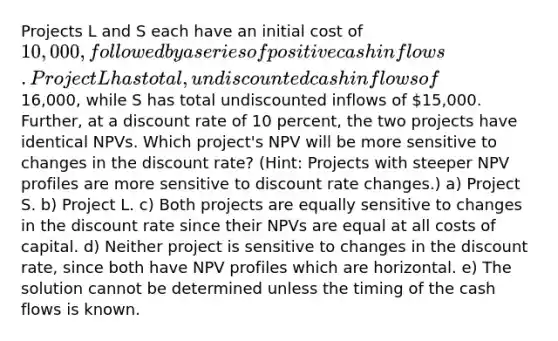 Projects L and S each have an initial cost of 10,000, followed by a series of positive cash inflows. Project L has total, undiscounted cash inflows of16,000, while S has total undiscounted inflows of 15,000. Further, at a discount rate of 10 percent, the two projects have identical NPVs. Which project's NPV will be more sensitive to changes in the discount rate? (Hint: Projects with steeper NPV profiles are more sensitive to discount rate changes.) a) Project S. b) Project L. c) Both projects are equally sensitive to changes in the discount rate since their NPVs are equal at all costs of capital. d) Neither project is sensitive to changes in the discount rate, since both have NPV profiles which are horizontal. e) The solution cannot be determined unless the timing of the cash flows is known.