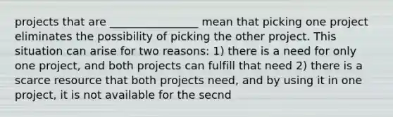 projects that are ________________ mean that picking one project eliminates the possibility of picking the other project. This situation can arise for two reasons: 1) there is a need for only one project, and both projects can fulfill that need 2) there is a scarce resource that both projects need, and by using it in one project, it is not available for the secnd