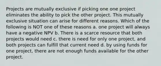 Projects are mutually exclusive if picking one one project eliminates the ability to pick the other project. This mutually exclusive situation can arise for different reasons. Which of the following is NOT one of these reasons a. one project will always have a negative NPV b. There is a scarce resource that both projects would need c. there is need for only one project, and both projects can fulfill that current need d. by using funds for one project, there are not enough funds available for the other project.