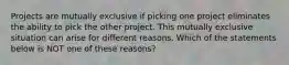 Projects are mutually exclusive if picking one project eliminates the ability to pick the other project. This mutually exclusive situation can arise for different reasons. Which of the statements below is NOT one of these​ reasons?