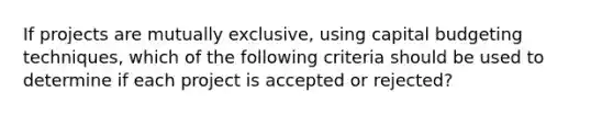 If projects are mutually exclusive, using capital budgeting techniques, which of the following criteria should be used to determine if each project is accepted or rejected?