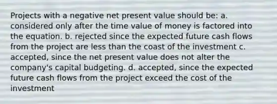 Projects with a negative net present value should be: a. considered only after the time value of money is factored into the equation. b. rejected since the expected future cash flows from the project are <a href='https://www.questionai.com/knowledge/k7BtlYpAMX-less-than' class='anchor-knowledge'>less than</a> the coast of the investment c. accepted, since the net present value does not alter the company's capital budgeting. d. accepted, since the expected future cash flows from the project exceed the cost of the investment