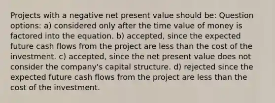 Projects with a negative net present value should be: Question options: a) considered only after the time value of money is factored into the equation. b) accepted, since the expected future cash flows from the project are <a href='https://www.questionai.com/knowledge/k7BtlYpAMX-less-than' class='anchor-knowledge'>less than</a> the cost of the investment. c) accepted, since the net present value does not consider the company's capital structure. d) rejected since the expected future cash flows from the project are less than the cost of the investment.