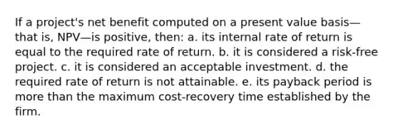 If a project's net benefit computed on a present value basis—that is, NPV—is positive, then: a. its internal rate of return is equal to the required rate of return. b. it is considered a risk-free project. c. it is considered an acceptable investment. d. the required rate of return is not attainable. e. its payback period is more than the maximum cost-recovery time established by the firm.