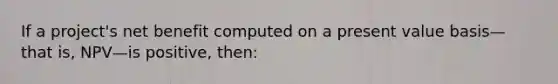 If a project's net benefit computed on a present value basis—that is, NPV—is positive, then:​