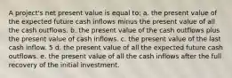 A project's net present value is equal to: a. the present value of the expected future cash inflows minus the present value of all the cash outflows. b. the present value of the cash outflows plus the present value of cash inflows. c. the present value of the last cash inflow. 5 d. the present value of all the expected future cash outflows. e. the present value of all the cash inflows after the full recovery of the initial investment.