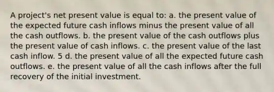 A project's net present value is equal to: a. the present value of the expected future cash inflows minus the present value of all the cash outflows. b. the present value of the cash outflows plus the present value of cash inflows. c. the present value of the last cash inflow. 5 d. the present value of all the expected future cash outflows. e. the present value of all the cash inflows after the full recovery of the initial investment.