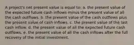 A project's net present value is equal to: a. the present value of the expected future cash inflows minus the present value of all the cash outflows. b. the present value of the cash outflows plus the present value of cash inflows. c. the present value of the last cash inflow. d. the present value of all the expected future cash outflows. e. the present value of all the cash inflows after the full recovery of the initial investment.