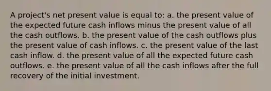 A project's net present value is equal to: a. the present value of the expected future cash inflows minus the present value of all the cash outflows. b. the present value of the cash outflows plus the present value of cash inflows. c. the present value of the last cash inflow. d. the present value of all the expected future cash outflows. e. the present value of all the cash inflows after the full recovery of the initial investment.