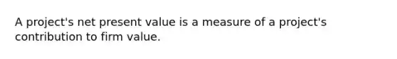 A project's net present value is a measure of a project's contribution to firm value.