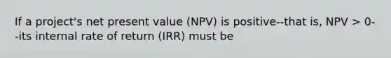 If a project's net present value (NPV) is positive--that is, NPV > 0--its internal rate of return (IRR) must be