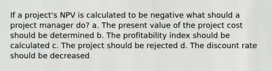 If a project's NPV is calculated to be negative what should a project manager do? a. The present value of the project cost should be determined b. The profitability index should be calculated c. The project should be rejected d. The discount rate should be decreased