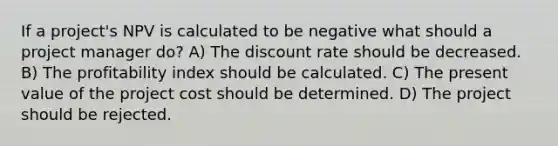 If a project's NPV is calculated to be negative what should a project manager do? A) The discount rate should be decreased. B) The profitability index should be calculated. C) The present value of the project cost should be determined. D) The project should be rejected.