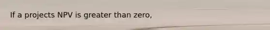 If a projects NPV is greater than zero,