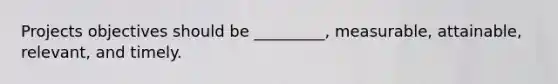 Projects objectives should be _________, measurable, attainable, relevant, and timely.