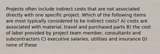 Projects often include indirect costs that are not associated directly with one specific project. Which of the following items are most typically considered to be indirect costs? A) costs are associated with material, travel and purchased parts B) the cost of labor provided by project team member, consultants and subcontractors C) executive salaries, utilities and insurance D) none of these