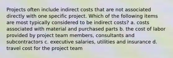 Projects often include indirect costs that are not associated directly with one specific project. Which of the following items are most typically considered to be indirect costs? a. costs associated with material and purchased parts b. the cost of labor provided by project team members, consultants and subcontractors c. executive salaries, utilities and insurance d. travel cost for the project team