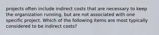 projects often include indirect costs that are necessary to keep the organization running, but are not associated with one specific project. Which of the following items are most typically considered to be indirect costs?