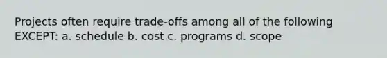 Projects often require trade-offs among all of the following EXCEPT: a. schedule b. cost c. programs d. scope