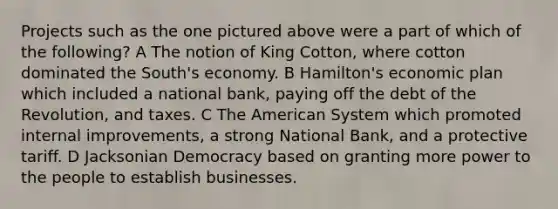 Projects such as the one pictured above were a part of which of the following? A The notion of King Cotton, where cotton dominated the South's economy. B Hamilton's economic plan which included a national bank, paying off the debt of the Revolution, and taxes. C The American System which promoted internal improvements, a strong National Bank, and a protective tariff. D Jacksonian Democracy based on granting more power to the people to establish businesses.