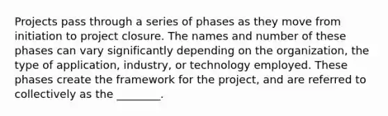 Projects pass through a series of phases as they move from initiation to project closure. The names and number of these phases can vary significantly depending on the organization, the type of application, industry, or technology employed. These phases create the framework for the project, and are referred to collectively as the ________.