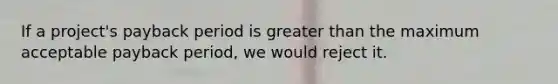If a project's payback period is greater than the maximum acceptable payback period, we would reject it.
