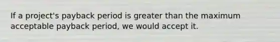 If a project's payback period is greater than the maximum acceptable payback period, we would accept it.