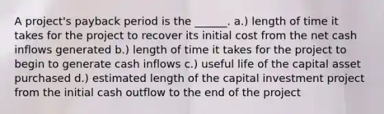 A project's payback period is the ______. a.) length of time it takes for the project to recover its initial cost from the net cash inflows generated b.) length of time it takes for the project to begin to generate cash inflows c.) useful life of the capital asset purchased d.) estimated length of the capital investment project from the initial cash outflow to the end of the project