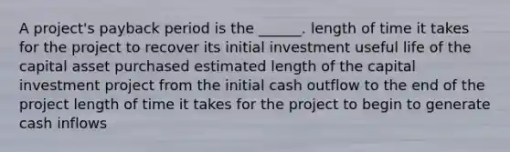 A project's payback period is the ______. length of time it takes for the project to recover its initial investment useful life of the capital asset purchased estimated length of the capital investment project from the initial cash outflow to the end of the project length of time it takes for the project to begin to generate cash inflows