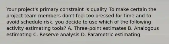 Your project's primary constraint is quality. To make certain the project team members don't feel too pressed for time and to avoid schedule risk, you decide to use which of the following activity estimating tools? A. Three-point estimates B. Analogous estimating C. Reserve analysis D. Parametric estimating