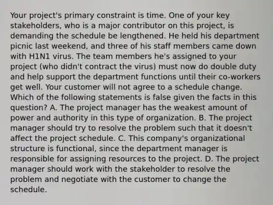 Your project's primary constraint is time. One of your key stakeholders, who is a major contributor on this project, is demanding the schedule be lengthened. He held his department picnic last weekend, and three of his staff members came down with H1N1 virus. The team members he's assigned to your project (who didn't contract the virus) must now do double duty and help support the department functions until their co-workers get well. Your customer will not agree to a schedule change. Which of the following statements is false given the facts in this question? A. The project manager has the weakest amount of power and authority in this type of organization. B. The project manager should try to resolve the problem such that it doesn't affect the project schedule. C. This company's organizational structure is functional, since the department manager is responsible for assigning resources to the project. D. The project manager should work with the stakeholder to resolve the problem and negotiate with the customer to change the schedule.