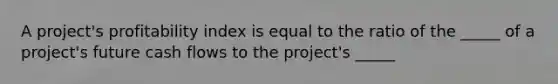 A project's profitability index is equal to the ratio of the _____ of a project's future cash flows to the project's _____