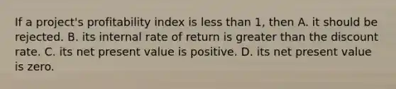 If a project's profitability index is less than 1, then A. it should be rejected. B. its internal rate of return is greater than the discount rate. C. its net present value is positive. D. its net present value is zero.