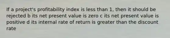 If a project's profitability index is <a href='https://www.questionai.com/knowledge/k7BtlYpAMX-less-than' class='anchor-knowledge'>less than</a> 1, then it should be rejected b its net present value is zero c its net present value is positive d its internal rate of return is <a href='https://www.questionai.com/knowledge/ktgHnBD4o3-greater-than' class='anchor-knowledge'>greater than</a> the discount rate