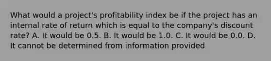 What would a​ project's profitability index be if the project has an internal rate of return which is equal to the​ company's discount​ rate? A. It would be 0.5. B. It would be 1.0. C. It would be 0.0. D. It cannot be determined from information provided