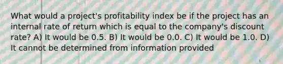 What would a project's profitability index be if the project has an internal rate of return which is equal to the company's discount rate? A) It would be 0.5. B) It would be 0.0. C) It would be 1.0. D) It cannot be determined from information provided