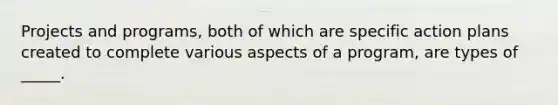 Projects and programs, both of which are specific action plans created to complete various aspects of a program, are types of _____.