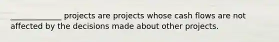 _____________ projects are projects whose cash flows are not affected by the decisions made about other projects.