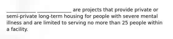 ____________ ______________ are projects that provide private or semi-private long-term housing for people with severe mental illness and are limited to serving no more than 25 people within a facility.