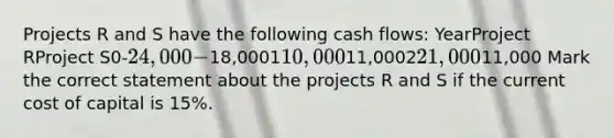 Projects R and S have the following cash flows: YearProject RProject S0-24,000-18,000110,00011,000221,00011,000 Mark the correct statement about the projects R and S if the current cost of capital is 15%.