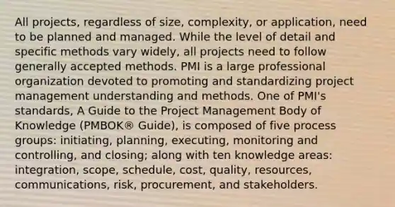 All projects, regardless of size, complexity, or application, need to be planned and managed. While the level of detail and specific methods vary widely, all projects need to follow generally accepted methods. PMI is a large professional organization devoted to promoting and standardizing project management understanding and methods. One of PMI's standards, A Guide to the Project Management Body of Knowledge (PMBOK® Guide), is composed of five process groups: initiating, planning, executing, monitoring and controlling, and closing; along with ten knowledge areas: integration, scope, schedule, cost, quality, resources, communications, risk, procurement, and stakeholders.