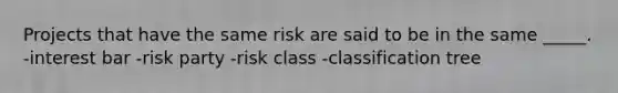 Projects that have the same risk are said to be in the same _____. -interest bar -risk party -risk class -classification tree