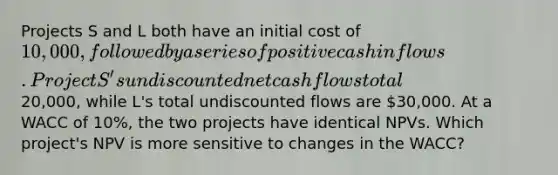 Projects S and L both have an initial cost of 10,000, followed by a series of positive cash inflows. Project S's undiscounted net cash flows total20,000, while L's total undiscounted flows are 30,000. At a WACC of 10%, the two projects have identical NPVs. Which project's NPV is more sensitive to changes in the WACC?