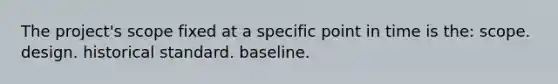 The project's scope fixed at a specific point in time is the: scope. design. historical standard. baseline.