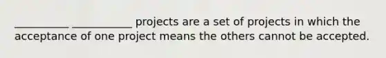 __________ ___________ projects are a set of projects in which the acceptance of one project means the others cannot be accepted.