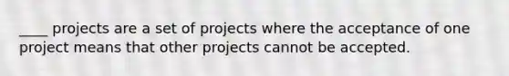 ____ projects are a set of projects where the acceptance of one project means that other projects cannot be accepted.