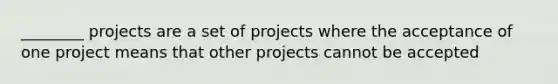 ________ projects are a set of projects where the acceptance of one project means that other projects cannot be accepted